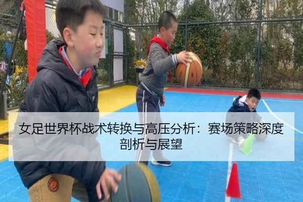 女足世界杯战术转换与高压分析：赛场策略深度剖析与展望